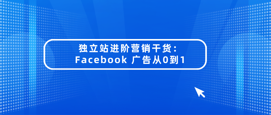 独立站进阶营销干货:Facebook 广告从0到1