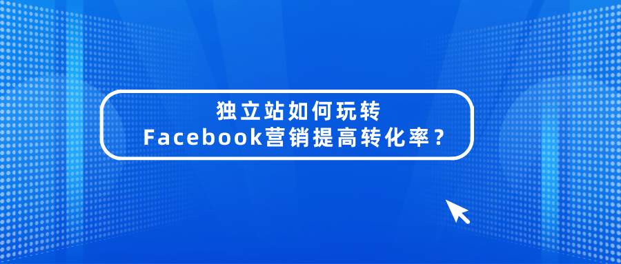独立站如何玩转Facebook营销提高转化率?