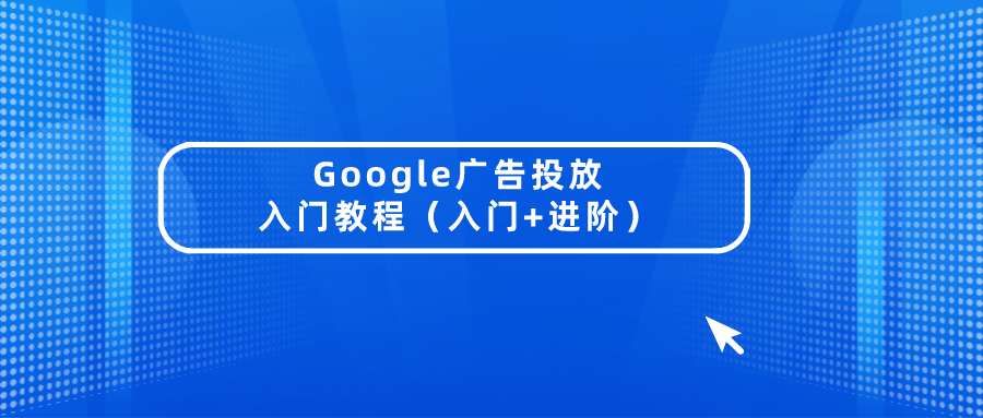 独立站进阶营销干货:Google广告投放入门教程(入门+进阶)